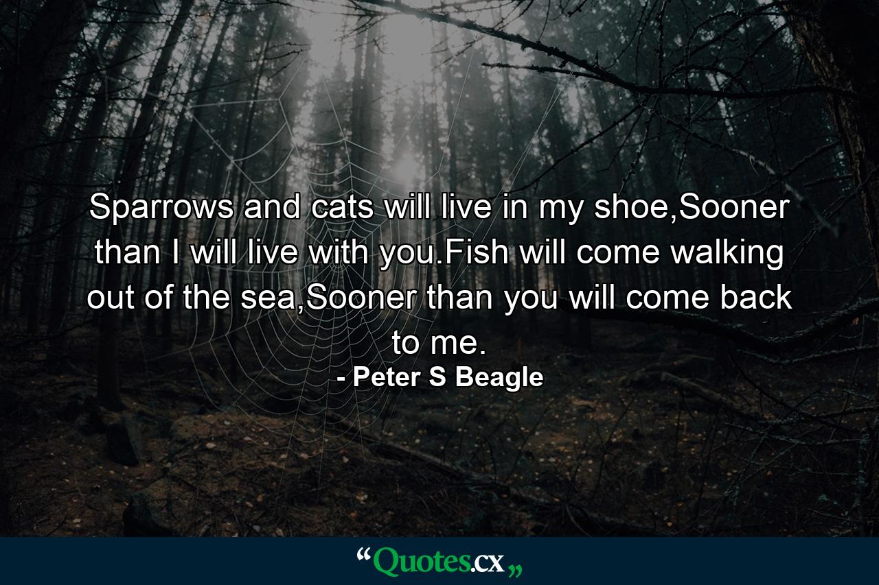 Sparrows and cats will live in my shoe,Sooner than I will live with you.Fish will come walking out of the sea,Sooner than you will come back to me. - Quote by Peter S Beagle