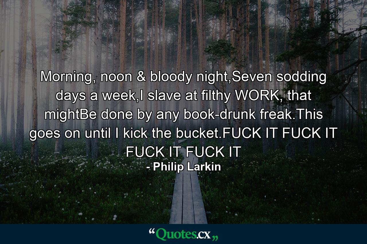 Morning, noon & bloody night,Seven sodding days a week,I slave at filthy WORK, that mightBe done by any book-drunk freak.This goes on until I kick the bucket.FUCK IT FUCK IT FUCK IT FUCK IT - Quote by Philip Larkin