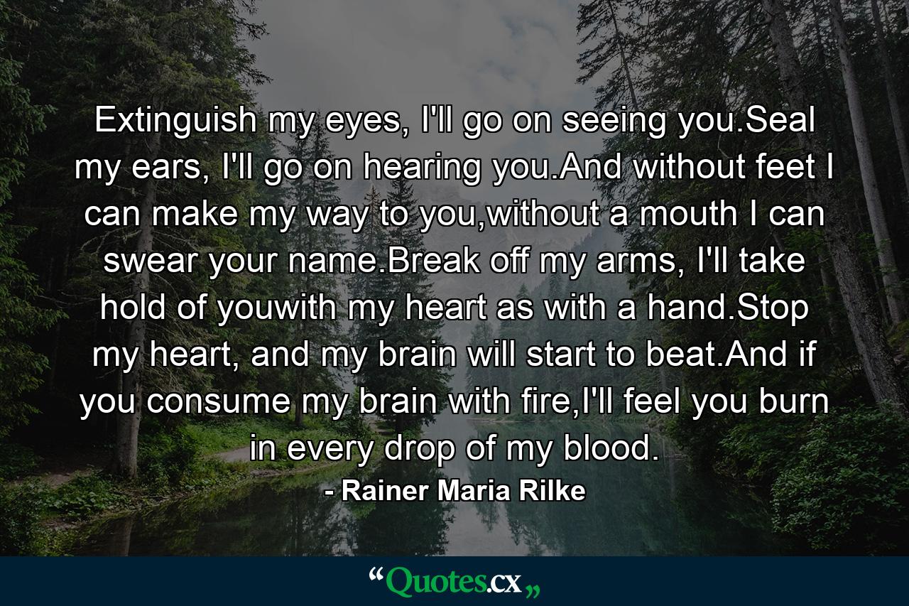 Extinguish my eyes, I'll go on seeing you.Seal my ears, I'll go on hearing you.And without feet I can make my way to you,without a mouth I can swear your name.Break off my arms, I'll take hold of youwith my heart as with a hand.Stop my heart, and my brain will start to beat.And if you consume my brain with fire,I'll feel you burn in every drop of my blood. - Quote by Rainer Maria Rilke