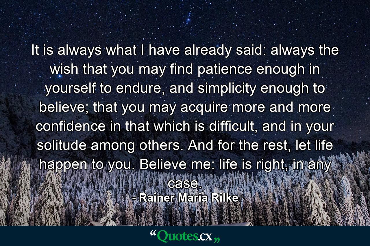 It is always what I have already said: always the wish that you may find patience enough in yourself to endure, and simplicity enough to believe; that you may acquire more and more confidence in that which is difficult, and in your solitude among others. And for the rest, let life happen to you. Believe me: life is right, in any case. - Quote by Rainer Maria Rilke