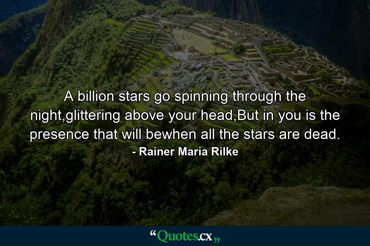 A billion stars go spinning through the night,glittering above your head,But in you is the presence that will bewhen all the stars are dead. - Quote by Rainer Maria Rilke