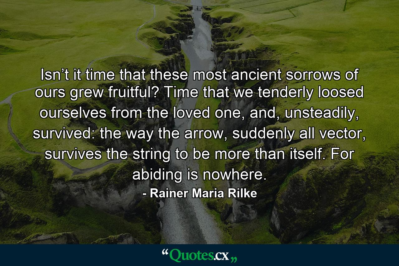 Isn’t it time that these most ancient sorrows of ours grew fruitful? Time that we tenderly loosed ourselves from the loved one, and, unsteadily, survived: the way the arrow, suddenly all vector, survives the string to be more than itself. For abiding is nowhere. - Quote by Rainer Maria Rilke