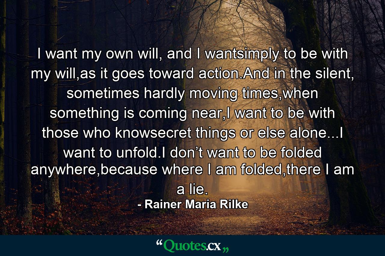 I want my own will, and I wantsimply to be with my will,as it goes toward action.And in the silent, sometimes hardly moving times,when something is coming near,I want to be with those who knowsecret things or else alone...I want to unfold.I don’t want to be folded anywhere,because where I am folded,there I am a lie. - Quote by Rainer Maria Rilke