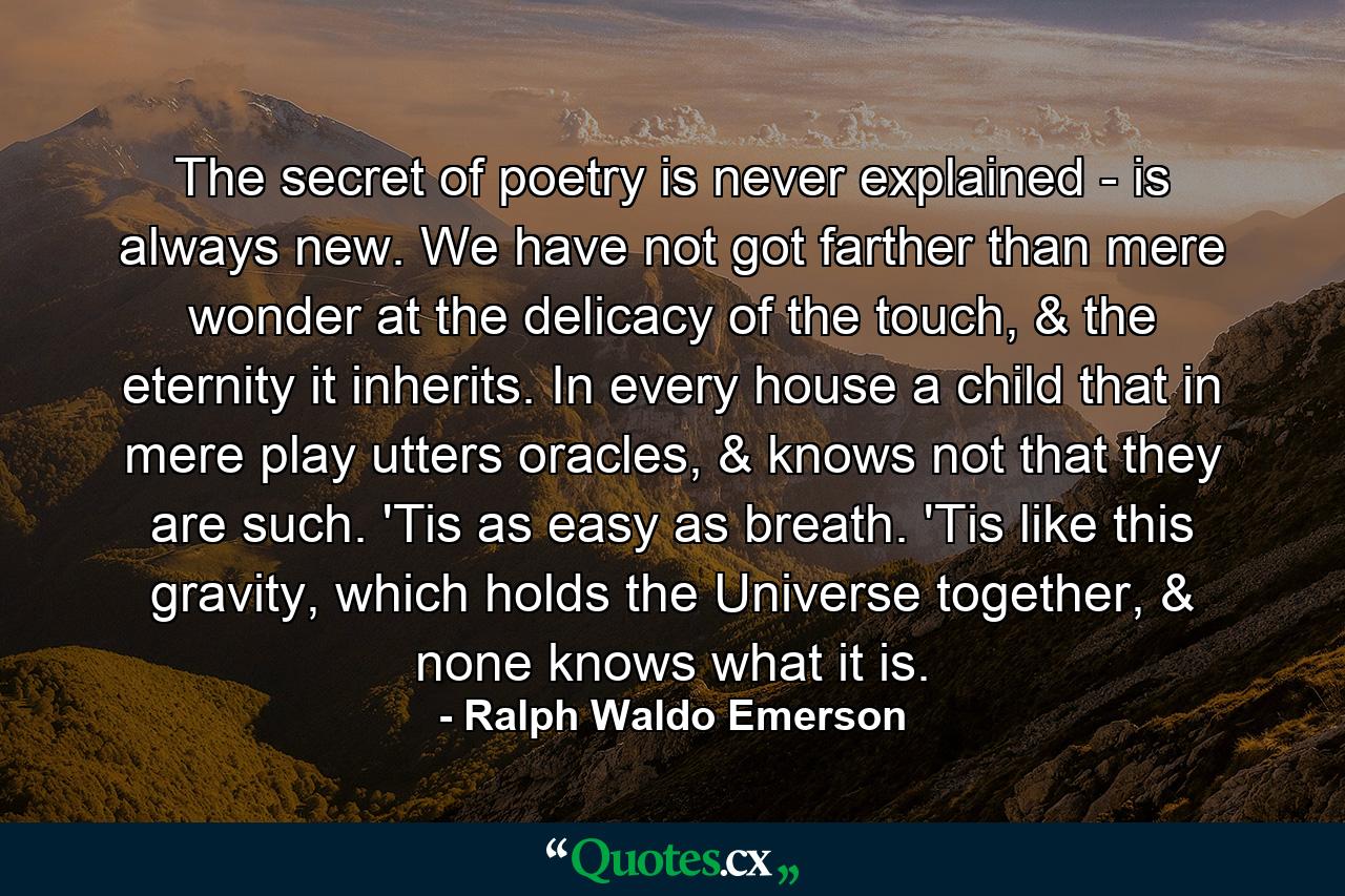 The secret of poetry is never explained - is always new. We have not got farther than mere wonder at the delicacy of the touch, & the eternity it inherits. In every house a child that in mere play utters oracles, & knows not that they are such. 'Tis as easy as breath. 'Tis like this gravity, which holds the Universe together, & none knows what it is. - Quote by Ralph Waldo Emerson