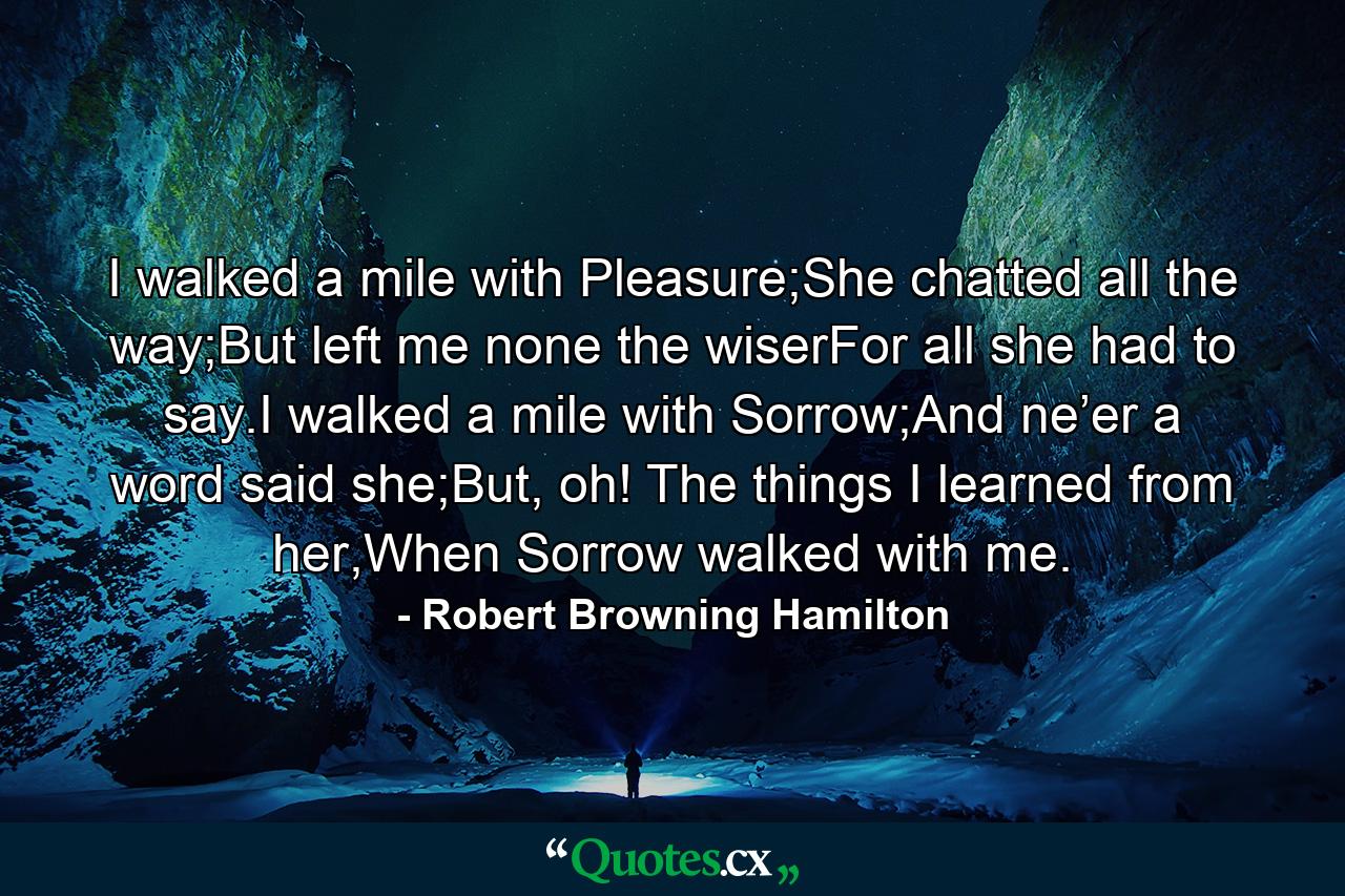 I walked a mile with Pleasure;She chatted all the way;But left me none the wiserFor all she had to say.I walked a mile with Sorrow;And ne’er a word said she;But, oh! The things I learned from her,When Sorrow walked with me. - Quote by Robert Browning Hamilton