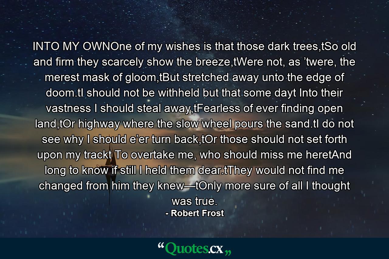 INTO MY OWNOne of my wishes is that those dark trees,tSo old and firm they scarcely show the breeze,tWere not, as ’twere, the merest mask of gloom,tBut stretched away unto the edge of doom.tI should not be withheld but that some dayt Into their vastness I should steal away,tFearless of ever finding open land,tOr highway where the slow wheel pours the sand.tI do not see why I should e’er turn back,tOr those should not set forth upon my trackt To overtake me, who should miss me heretAnd long to know if still I held them dear.tThey would not find me changed from him they knew—tOnly more sure of all I thought was true. - Quote by Robert Frost