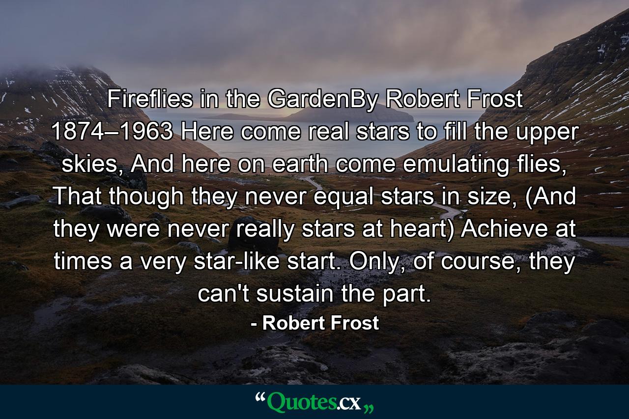 Fireflies in the GardenBy Robert Frost 1874–1963 Here come real stars to fill the upper skies, And here on earth come emulating flies, That though they never equal stars in size, (And they were never really stars at heart) Achieve at times a very star-like start. Only, of course, they can't sustain the part. - Quote by Robert Frost