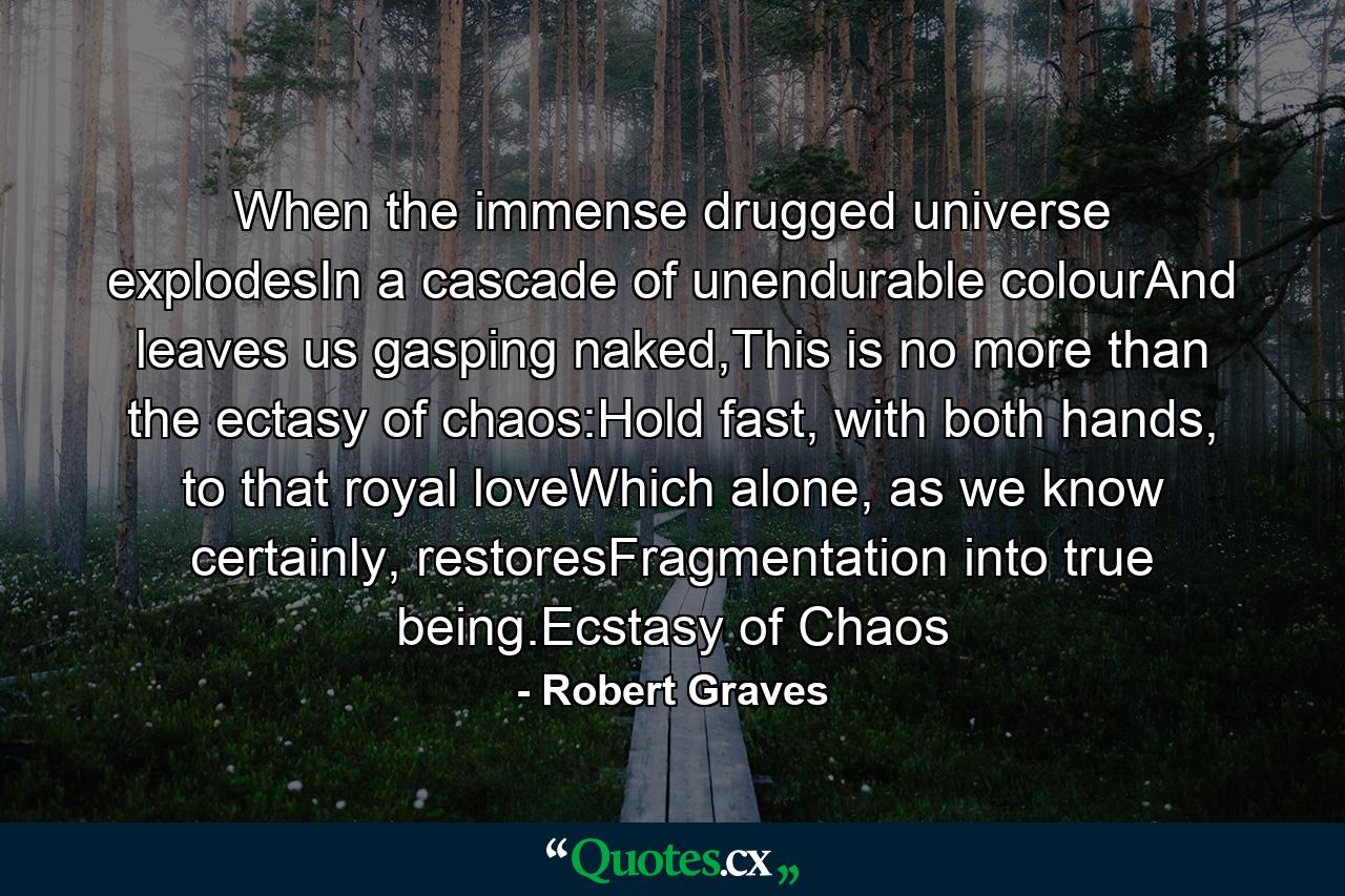 When the immense drugged universe explodesIn a cascade of unendurable colourAnd leaves us gasping naked,This is no more than the ectasy of chaos:Hold fast, with both hands, to that royal loveWhich alone, as we know certainly, restoresFragmentation into true being.Ecstasy of Chaos - Quote by Robert Graves