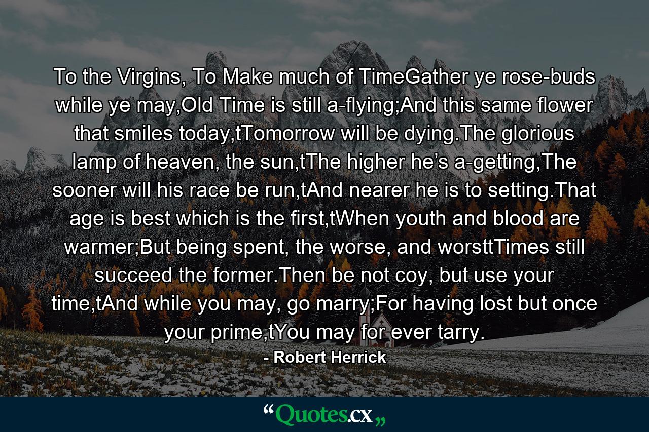 To the Virgins, To Make much of TimeGather ye rose-buds while ye may,Old Time is still a-flying;And this same flower that smiles today,tTomorrow will be dying.The glorious lamp of heaven, the sun,tThe higher he’s a-getting,The sooner will his race be run,tAnd nearer he is to setting.That age is best which is the first,tWhen youth and blood are warmer;But being spent, the worse, and worsttTimes still succeed the former.Then be not coy, but use your time,tAnd while you may, go marry;For having lost but once your prime,tYou may for ever tarry. - Quote by Robert Herrick