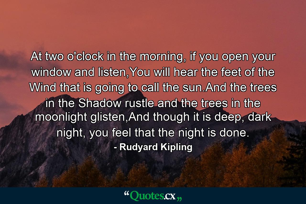 At two o'clock in the morning, if you open your window and listen,You will hear the feet of the Wind that is going to call the sun.And the trees in the Shadow rustle and the trees in the moonlight glisten,And though it is deep, dark night, you feel that the night is done. - Quote by Rudyard Kipling