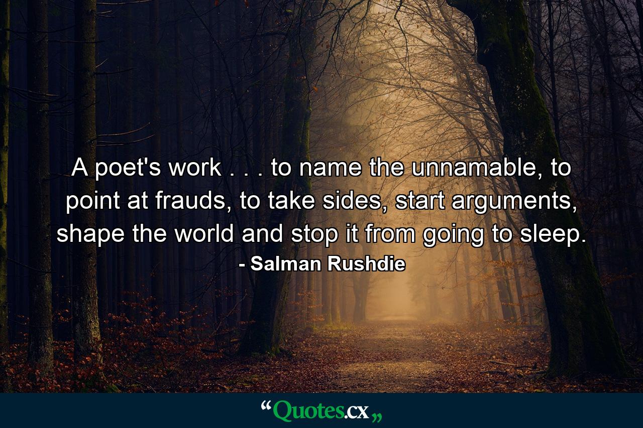 A poet's work . . . to name the unnamable, to point at frauds, to take sides, start arguments, shape the world and stop it from going to sleep. - Quote by Salman Rushdie