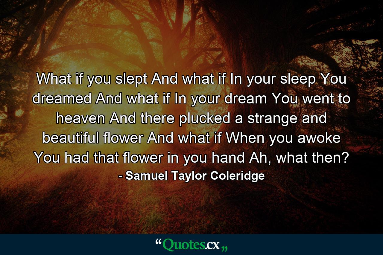 What if you slept And what if In your sleep You dreamed And what if In your dream You went to heaven And there plucked a strange and beautiful flower And what if When you awoke You had that flower in you hand Ah, what then? - Quote by Samuel Taylor Coleridge