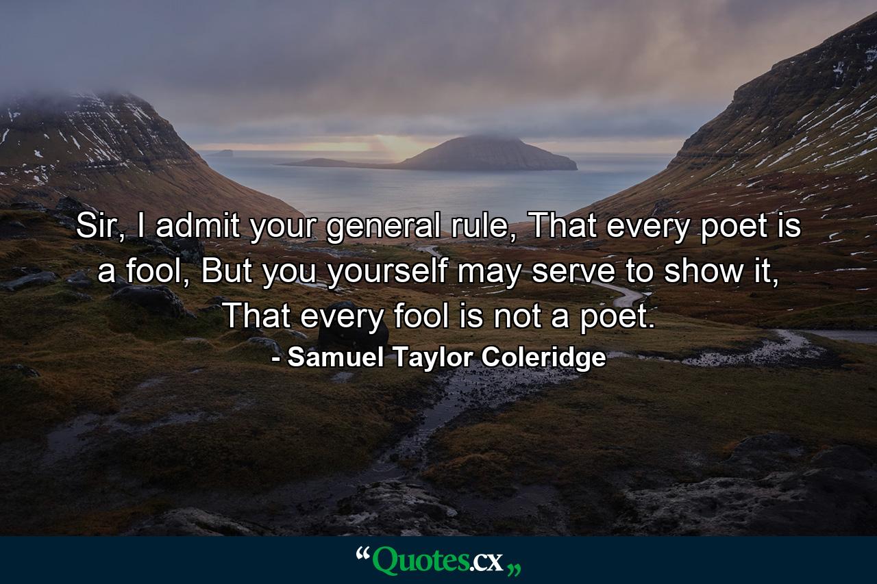 Sir, I admit your general rule, That every poet is a fool, But you yourself may serve to show it, That every fool is not a poet. - Quote by Samuel Taylor Coleridge