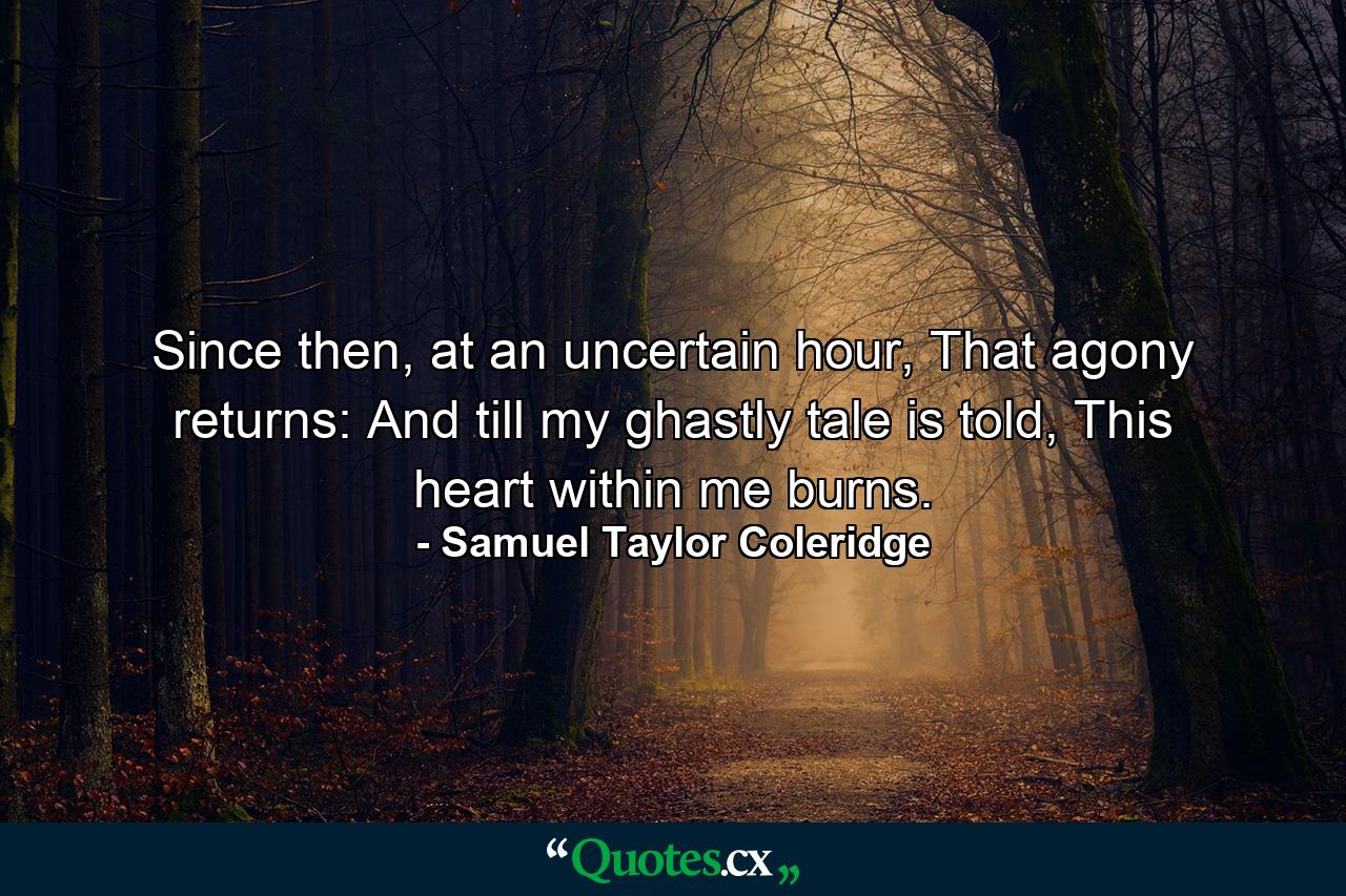 Since then, at an uncertain hour, That agony returns: And till my ghastly tale is told, This heart within me burns. - Quote by Samuel Taylor Coleridge