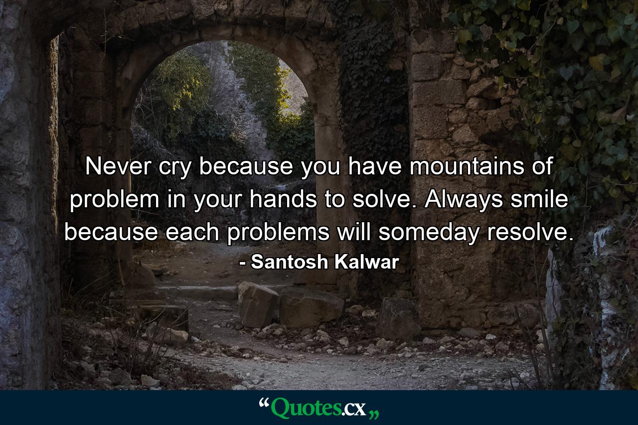 Never cry because you have mountains of problem in your hands to solve. Always smile because each problems will someday resolve. - Quote by Santosh Kalwar