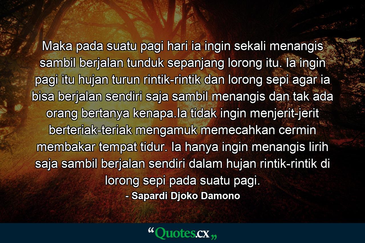 Maka pada suatu pagi hari ia ingin sekali menangis sambil berjalan tunduk sepanjang lorong itu. Ia ingin pagi itu hujan turun rintik-rintik dan lorong sepi agar ia bisa berjalan sendiri saja sambil menangis dan tak ada orang bertanya kenapa.Ia tidak ingin menjerit-jerit berteriak-teriak mengamuk memecahkan cermin membakar tempat tidur. Ia hanya ingin menangis lirih saja sambil berjalan sendiri dalam hujan rintik-rintik di lorong sepi pada suatu pagi. - Quote by Sapardi Djoko Damono