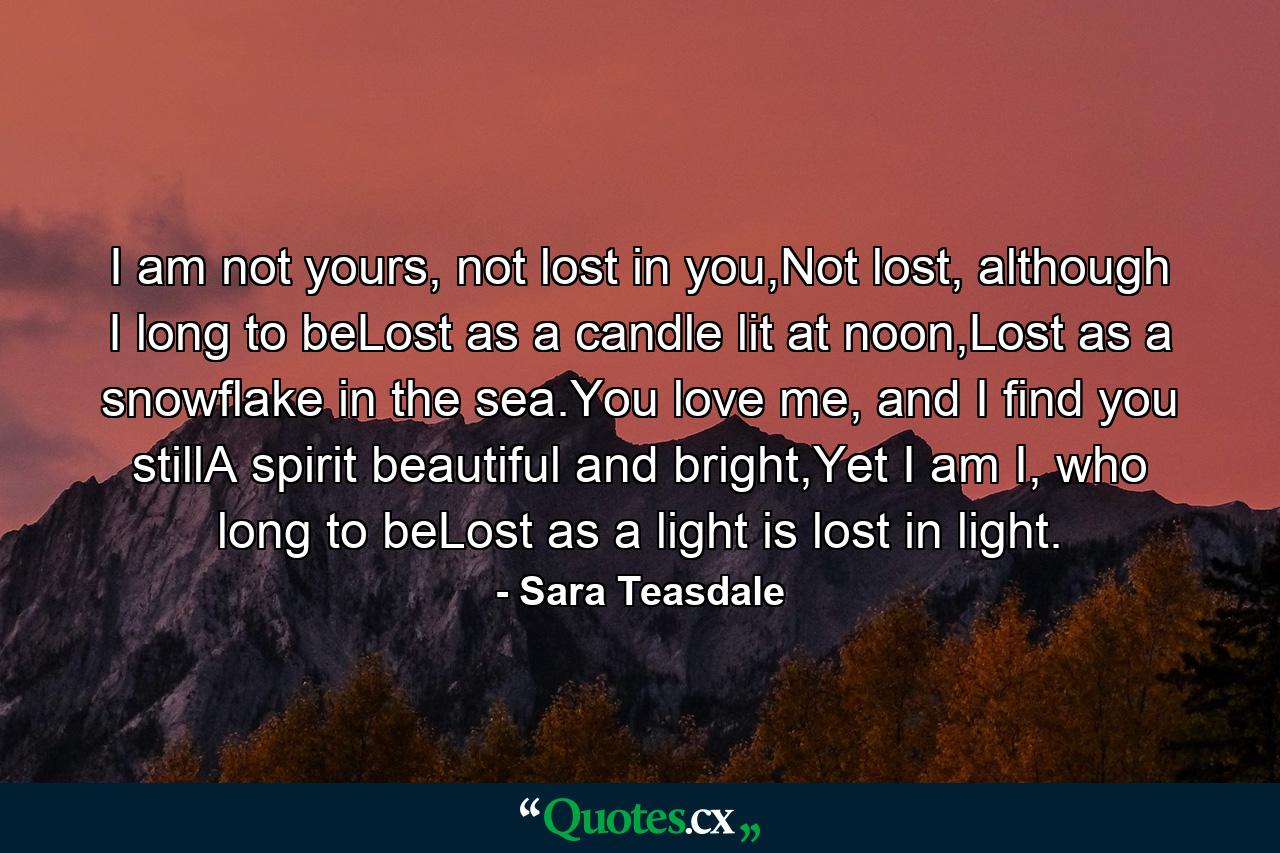 I am not yours, not lost in you,Not lost, although I long to beLost as a candle lit at noon,Lost as a snowflake in the sea.You love me, and I find you stillA spirit beautiful and bright,Yet I am I, who long to beLost as a light is lost in light. - Quote by Sara Teasdale