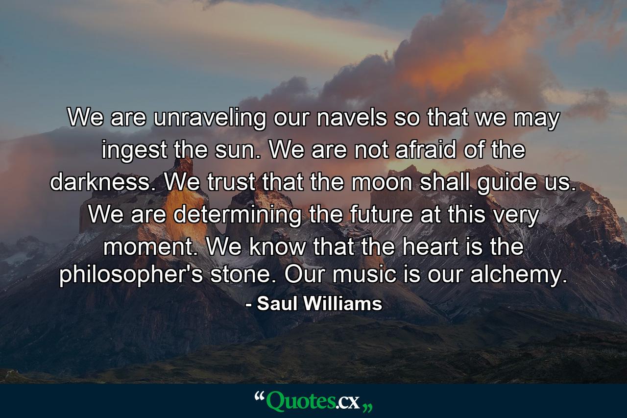 We are unraveling our navels so that we may ingest the sun. We are not afraid of the darkness. We trust that the moon shall guide us. We are determining the future at this very moment. We know that the heart is the philosopher's stone. Our music is our alchemy. - Quote by Saul Williams