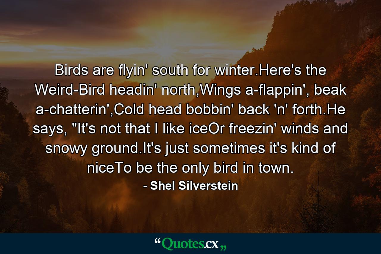 Birds are flyin' south for winter.Here's the Weird-Bird headin' north,Wings a-flappin', beak a-chatterin',Cold head bobbin' back 'n' forth.He says, 