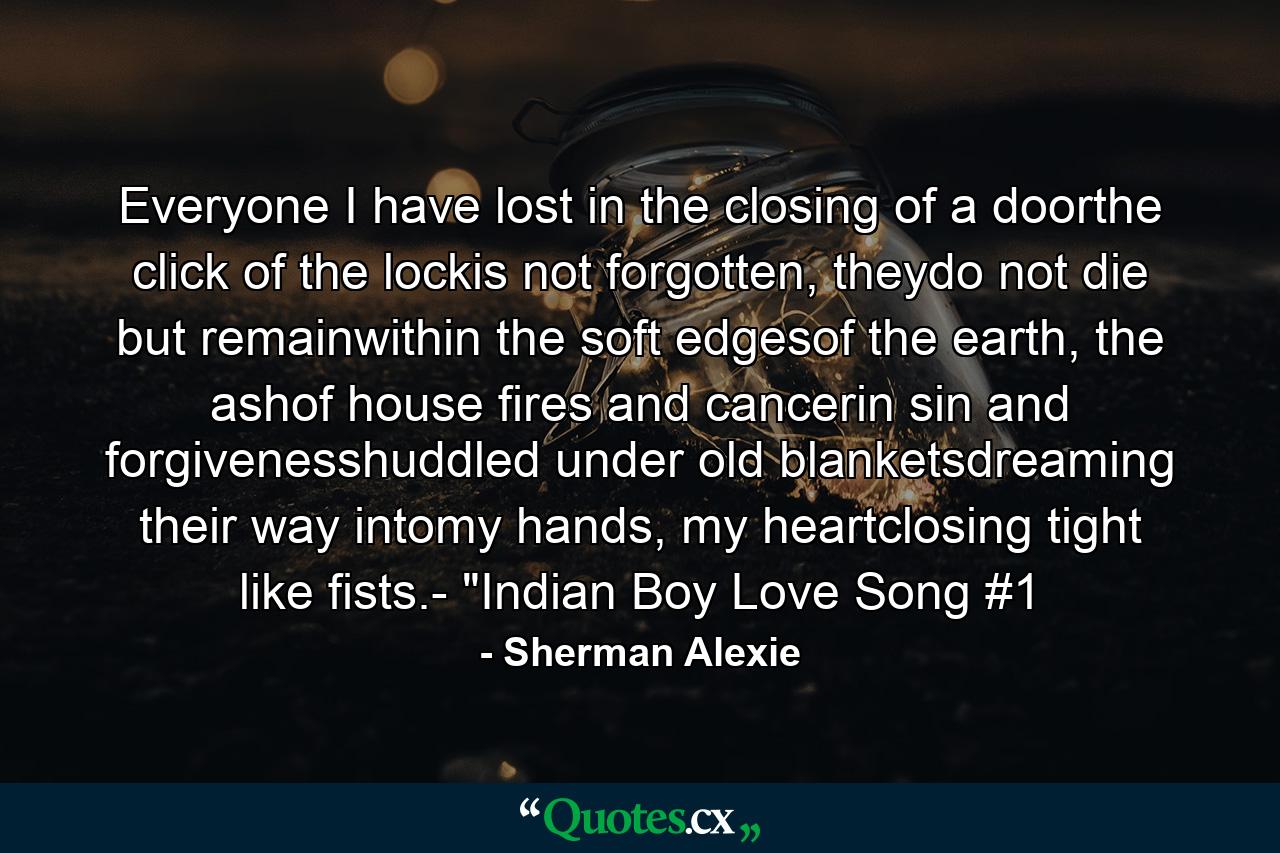 Everyone I have lost in the closing of a doorthe click of the lockis not forgotten, theydo not die but remainwithin the soft edgesof the earth, the ashof house fires and cancerin sin and forgivenesshuddled under old blanketsdreaming their way intomy hands, my heartclosing tight like fists.- 