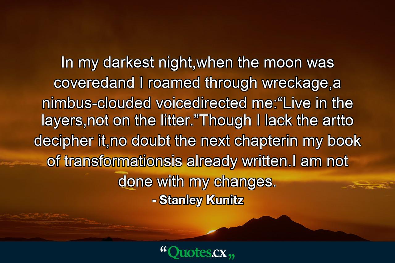 In my darkest night,when the moon was coveredand I roamed through wreckage,a nimbus-clouded voicedirected me:“Live in the layers,not on the litter.”Though I lack the artto decipher it,no doubt the next chapterin my book of transformationsis already written.I am not done with my changes. - Quote by Stanley Kunitz