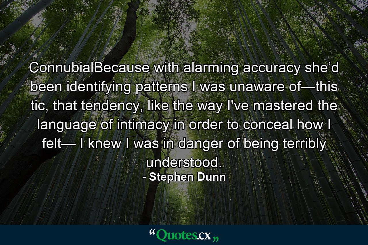 ConnubialBecause with alarming accuracy she’d been identifying patterns I was unaware of—this tic, that tendency, like the way I've mastered the language of intimacy in order to conceal how I felt— I knew I was in danger of being terribly understood. - Quote by Stephen Dunn