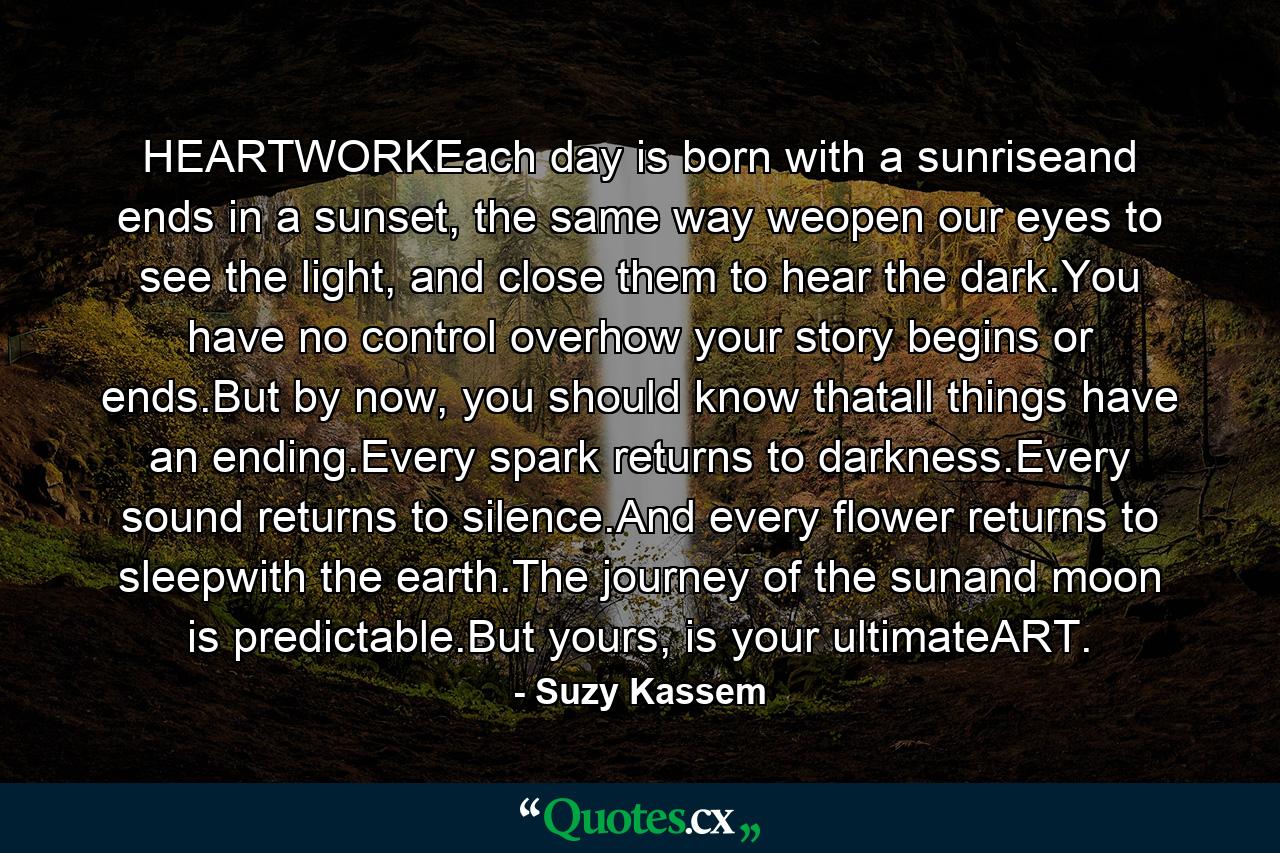 HEARTWORKEach day is born with a sunriseand ends in a sunset, the same way weopen our eyes to see the light, and close them to hear the dark.You have no control overhow your story begins or ends.But by now, you should know thatall things have an ending.Every spark returns to darkness.Every sound returns to silence.And every flower returns to sleepwith the earth.The journey of the sunand moon is predictable.But yours, is your ultimateART. - Quote by Suzy Kassem