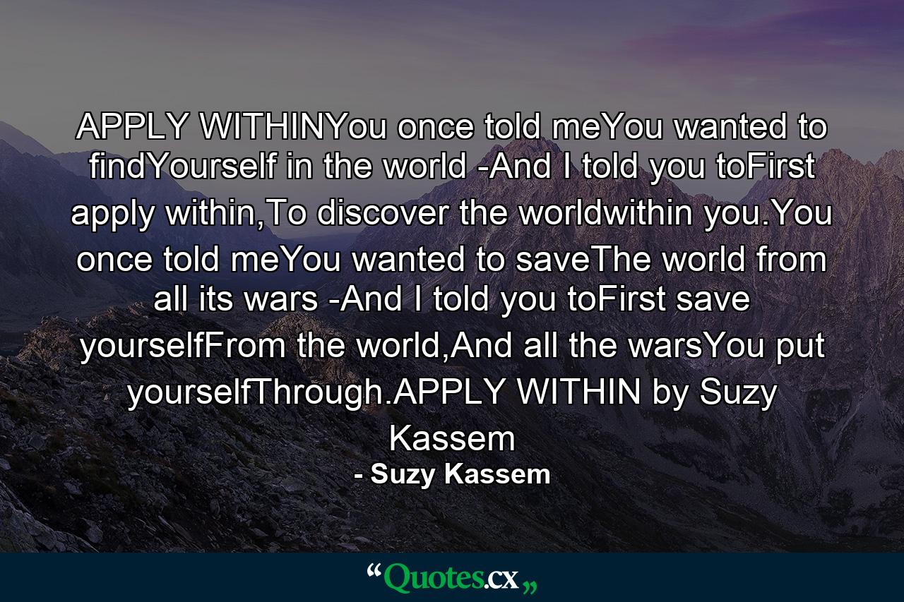 APPLY WITHINYou once told meYou wanted to findYourself in the world -And I told you toFirst apply within,To discover the worldwithin you.You once told meYou wanted to saveThe world from all its wars -And I told you toFirst save yourselfFrom the world,And all the warsYou put yourselfThrough.APPLY WITHIN by Suzy Kassem - Quote by Suzy Kassem