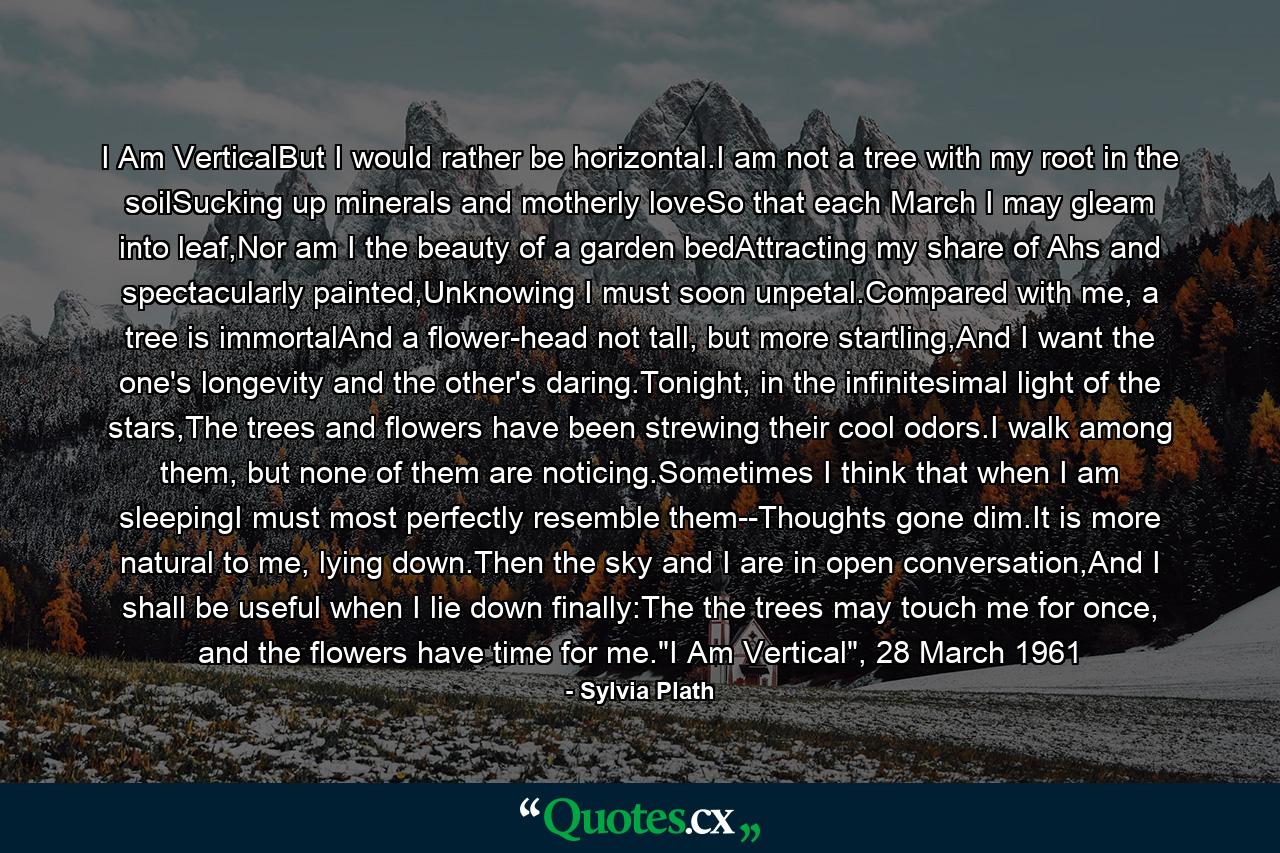 I Am VerticalBut I would rather be horizontal.I am not a tree with my root in the soilSucking up minerals and motherly loveSo that each March I may gleam into leaf,Nor am I the beauty of a garden bedAttracting my share of Ahs and spectacularly painted,Unknowing I must soon unpetal.Compared with me, a tree is immortalAnd a flower-head not tall, but more startling,And I want the one's longevity and the other's daring.Tonight, in the infinitesimal light of the stars,The trees and flowers have been strewing their cool odors.I walk among them, but none of them are noticing.Sometimes I think that when I am sleepingI must most perfectly resemble them--Thoughts gone dim.It is more natural to me, lying down.Then the sky and I are in open conversation,And I shall be useful when I lie down finally:The the trees may touch me for once, and the flowers have time for me.