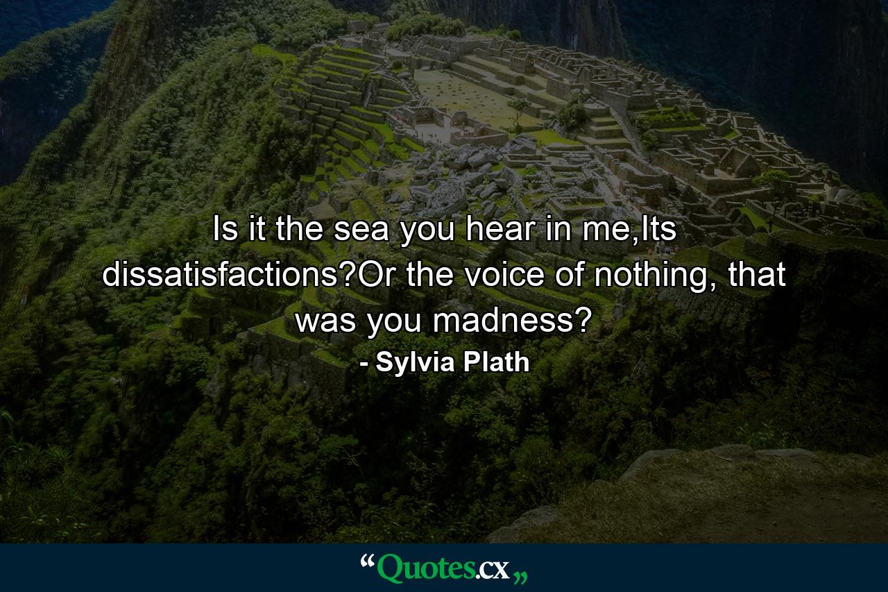 Is it the sea you hear in me,Its dissatisfactions?Or the voice of nothing, that was you madness? - Quote by Sylvia Plath