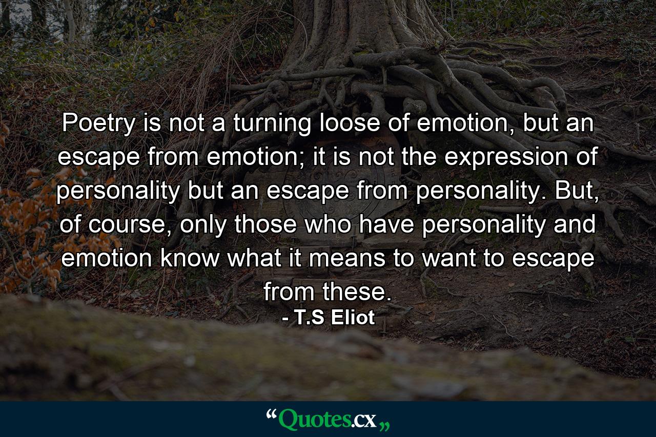 Poetry is not a turning loose of emotion, but an escape from emotion; it is not the expression of personality but an escape from personality. But, of course, only those who have personality and emotion know what it means to want to escape from these. - Quote by T.S Eliot