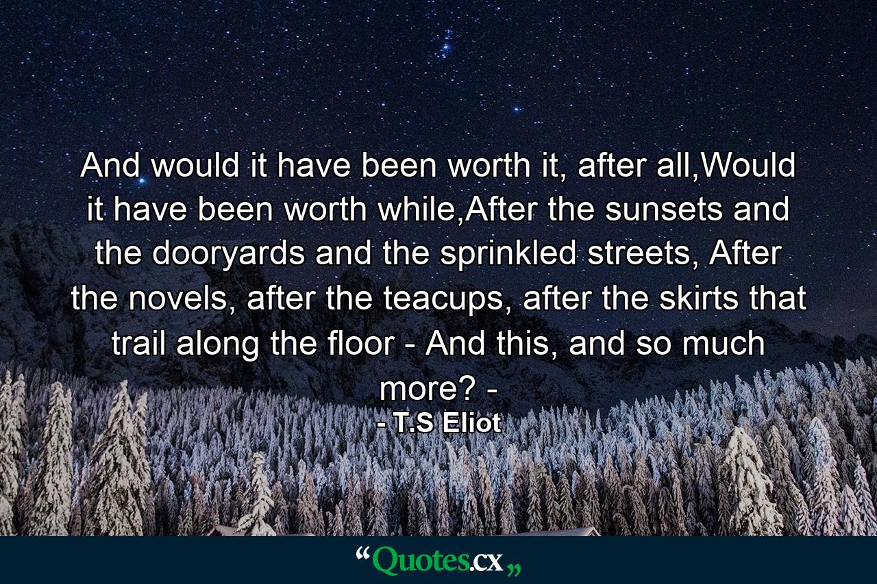 And would it have been worth it, after all,Would it have been worth while,After the sunsets and the dooryards and the sprinkled streets, After the novels, after the teacups, after the skirts that trail along the floor - And this, and so much more? - - Quote by T.S Eliot