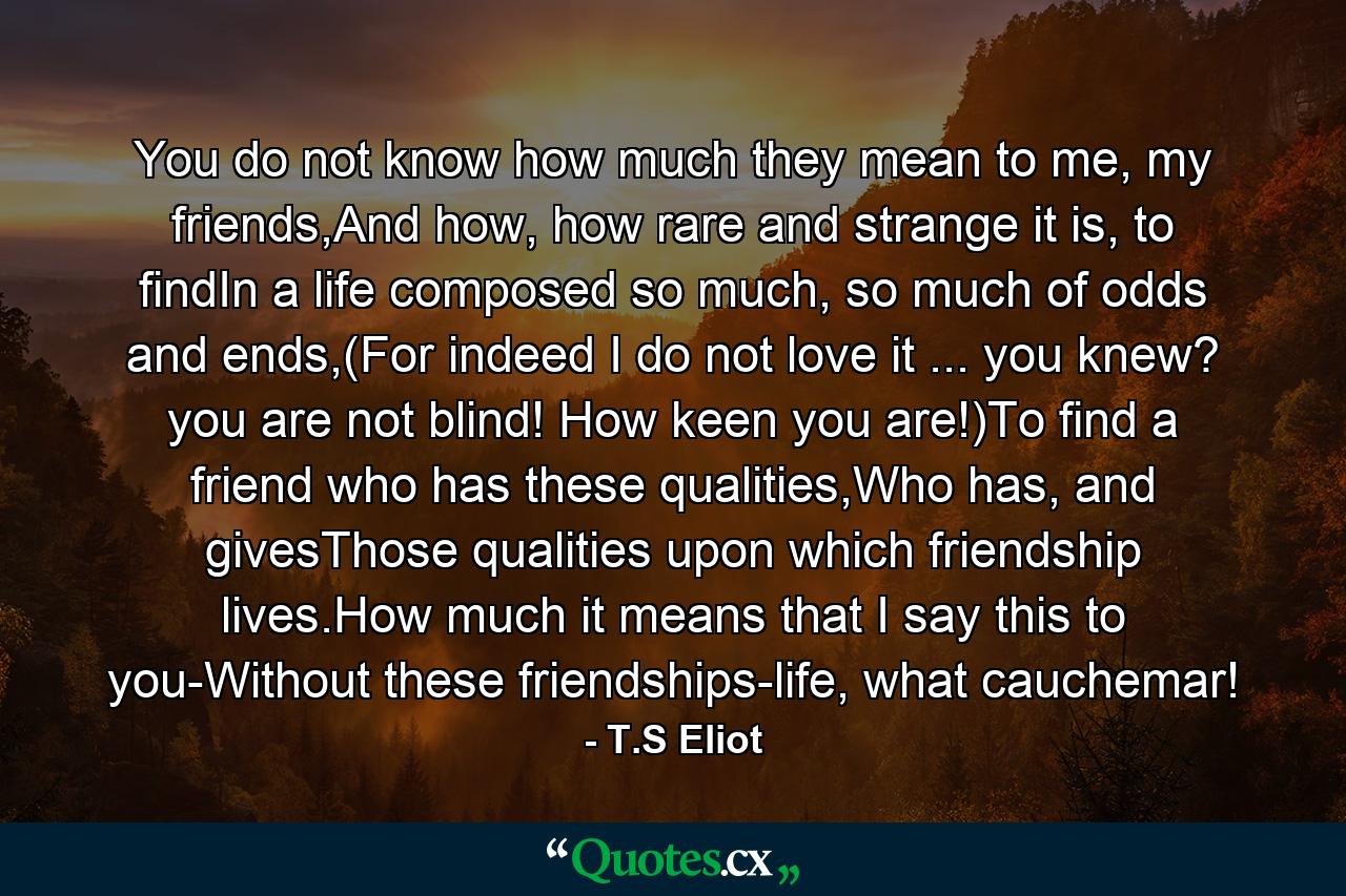 You do not know how much they mean to me, my friends,And how, how rare and strange it is, to findIn a life composed so much, so much of odds and ends,(For indeed I do not love it ... you knew? you are not blind! How keen you are!)To find a friend who has these qualities,Who has, and givesThose qualities upon which friendship lives.How much it means that I say this to you-Without these friendships-life, what cauchemar! - Quote by T.S Eliot