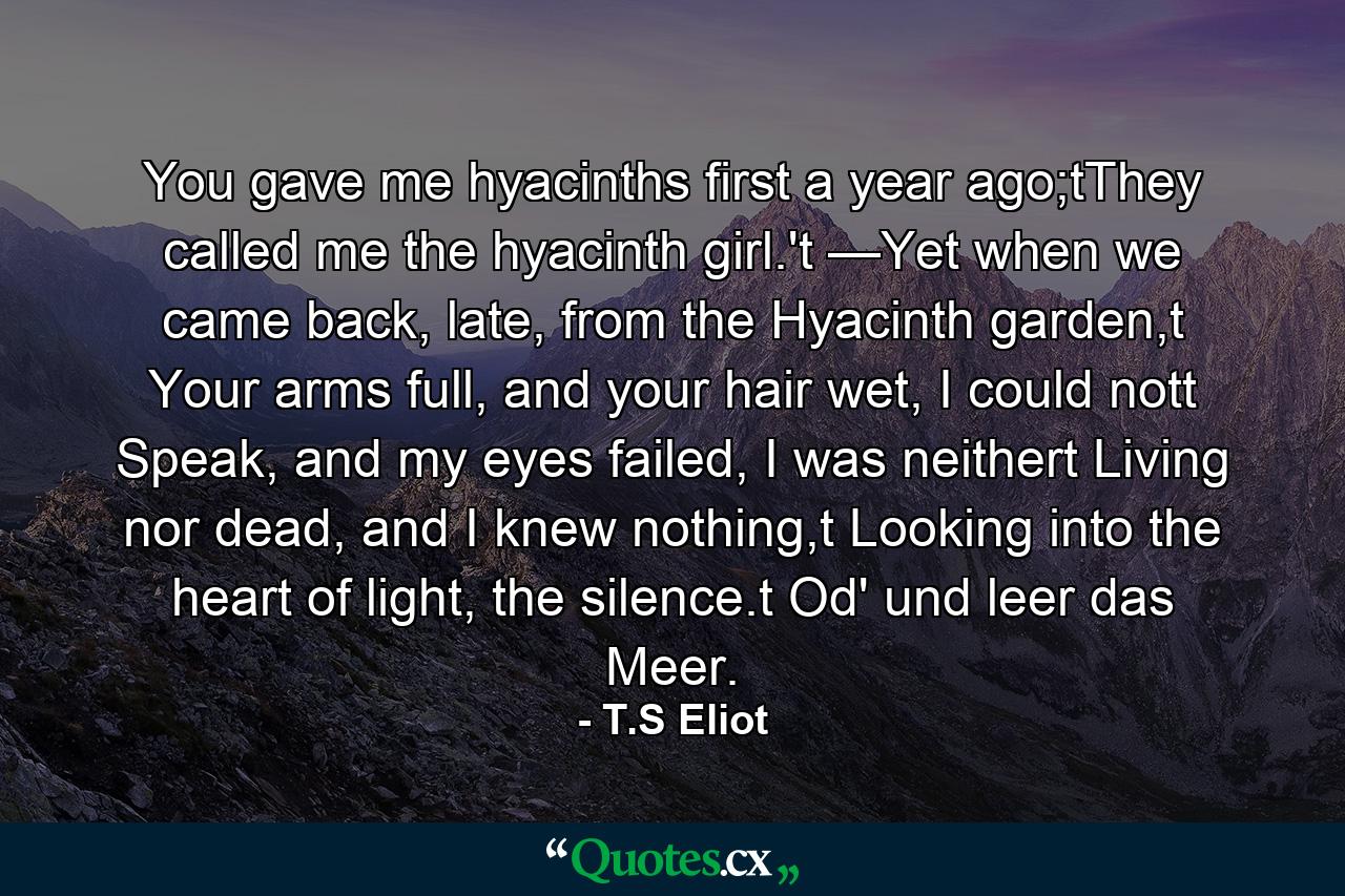 You gave me hyacinths first a year ago;tThey called me the hyacinth girl.'t —Yet when we came back, late, from the Hyacinth garden,t Your arms full, and your hair wet, I could nott Speak, and my eyes failed, I was neithert Living nor dead, and I knew nothing,t Looking into the heart of light, the silence.t Od' und leer das Meer. - Quote by T.S Eliot