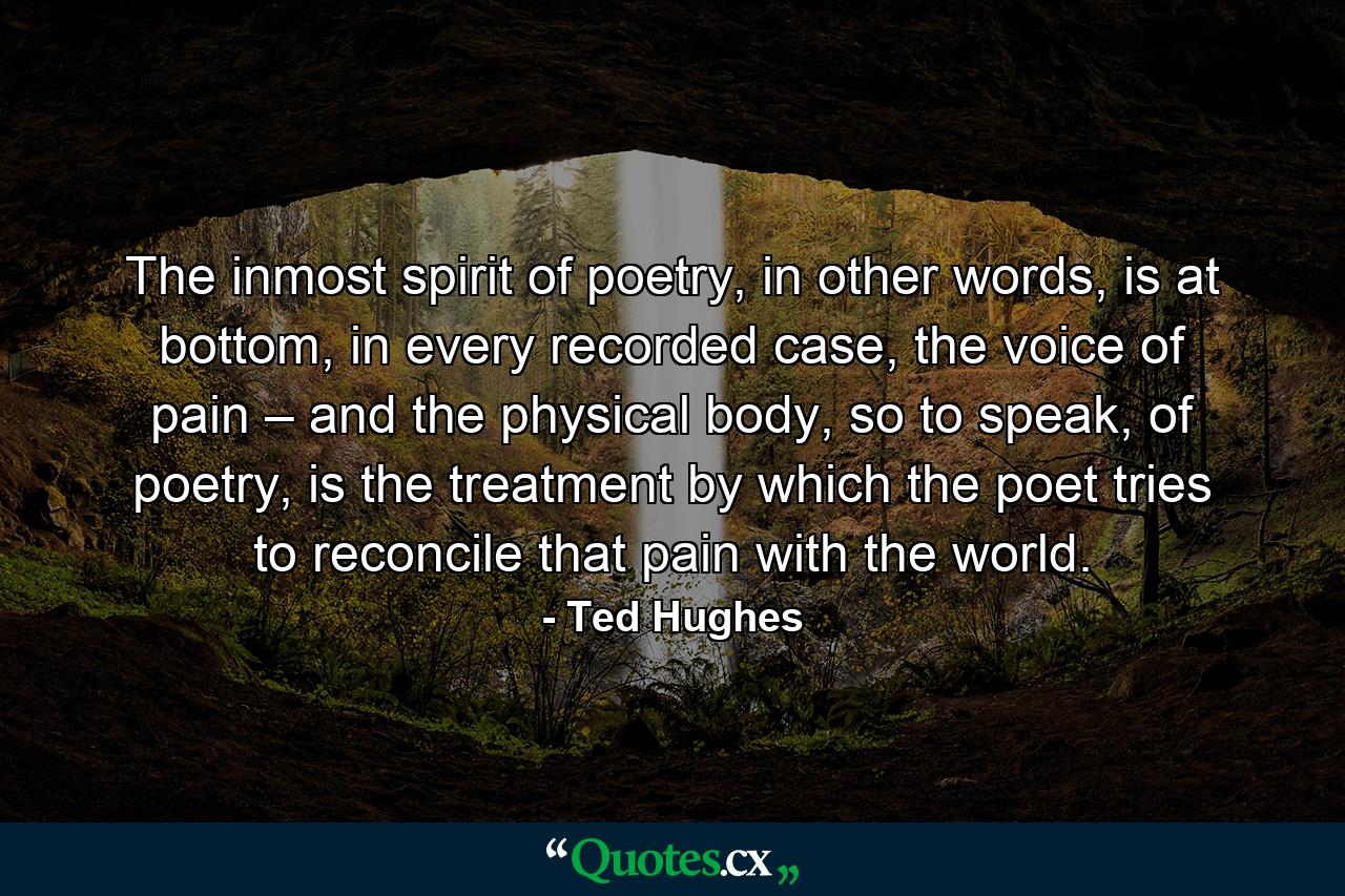 The inmost spirit of poetry, in other words, is at bottom, in every recorded case, the voice of pain – and the physical body, so to speak, of poetry, is the treatment by which the poet tries to reconcile that pain with the world. - Quote by Ted Hughes