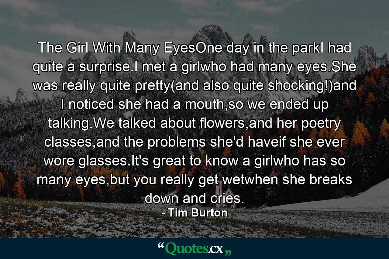 The Girl With Many EyesOne day in the parkI had quite a surprise.I met a girlwho had many eyes.She was really quite pretty(and also quite shocking!)and I noticed she had a mouth,so we ended up talking.We talked about flowers,and her poetry classes,and the problems she'd haveif she ever wore glasses.It's great to know a girlwho has so many eyes,but you really get wetwhen she breaks down and cries. - Quote by Tim Burton