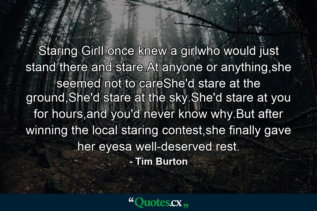 Staring GirlI once knew a girlwho would just stand there and stare.At anyone or anything,she seemed not to careShe'd stare at the ground,She'd stare at the sky.She'd stare at you for hours,and you'd never know why.But after winning the local staring contest,she finally gave her eyesa well-deserved rest. - Quote by Tim Burton