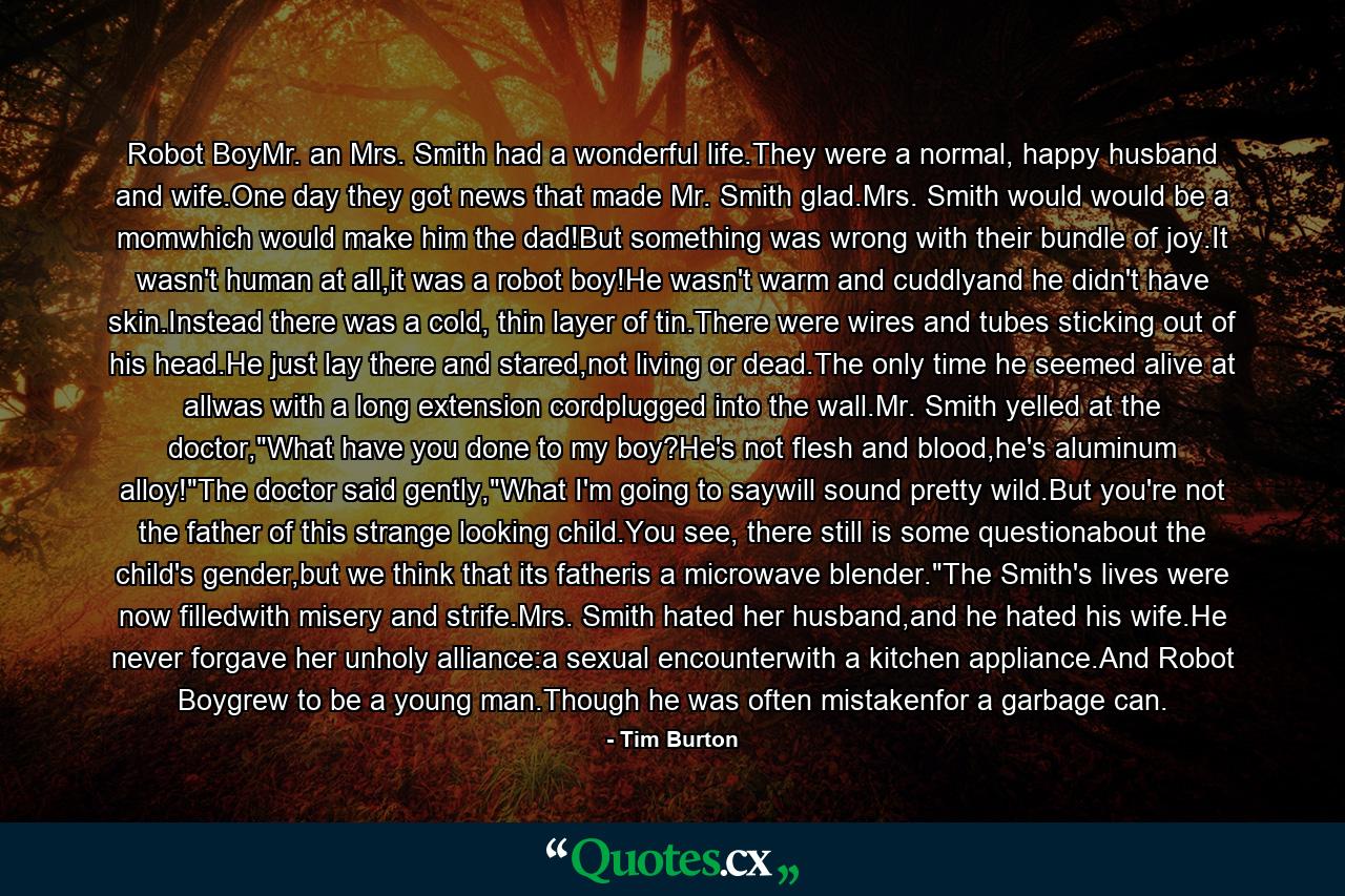 Robot BoyMr. an Mrs. Smith had a wonderful life.They were a normal, happy husband and wife.One day they got news that made Mr. Smith glad.Mrs. Smith would would be a momwhich would make him the dad!But something was wrong with their bundle of joy.It wasn't human at all,it was a robot boy!He wasn't warm and cuddlyand he didn't have skin.Instead there was a cold, thin layer of tin.There were wires and tubes sticking out of his head.He just lay there and stared,not living or dead.The only time he seemed alive at allwas with a long extension cordplugged into the wall.Mr. Smith yelled at the doctor,