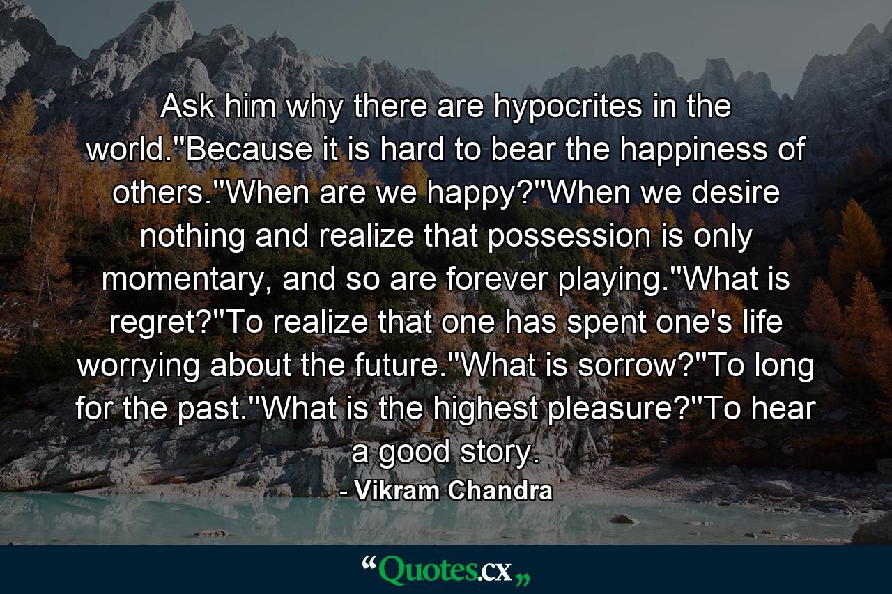 Ask him why there are hypocrites in the world.''Because it is hard to bear the happiness of others.''When are we happy?''When we desire nothing and realize that possession is only momentary, and so are forever playing.''What is regret?''To realize that one has spent one's life worrying about the future.''What is sorrow?''To long for the past.''What is the highest pleasure?''To hear a good story. - Quote by Vikram Chandra