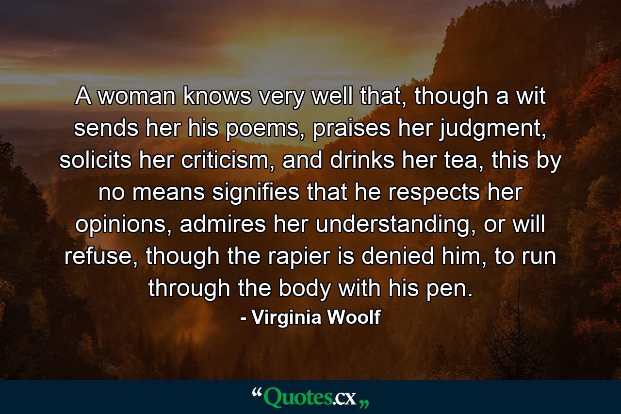 A woman knows very well that, though a wit sends her his poems, praises her judgment, solicits her criticism, and drinks her tea, this by no means signifies that he respects her opinions, admires her understanding, or will refuse, though the rapier is denied him, to run through the body with his pen. - Quote by Virginia Woolf