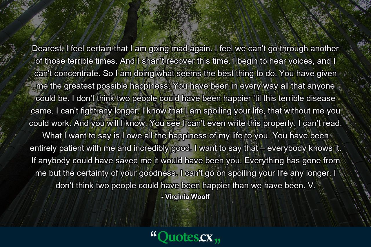 Dearest, I feel certain that I am going mad again. I feel we can't go through another of those terrible times. And I shan't recover this time. I begin to hear voices, and I can't concentrate. So I am doing what seems the best thing to do. You have given me the greatest possible happiness. You have been in every way all that anyone could be. I don't think two people could have been happier 'til this terrible disease came. I can't fight any longer. I know that I am spoiling your life, that without me you could work. And you will I know. You see I can't even write this properly. I can't read. What I want to say is I owe all the happiness of my life to you. You have been entirely patient with me and incredibly good. I want to say that – everybody knows it. If anybody could have saved me it would have been you. Everything has gone from me but the certainty of your goodness. I can't go on spoiling your life any longer. I don't think two people could have been happier than we have been. V. - Quote by Virginia Woolf