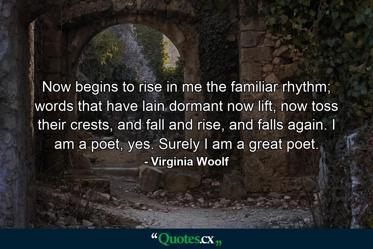 Now begins to rise in me the familiar rhythm; words that have lain dormant now lift, now toss their crests, and fall and rise, and falls again. I am a poet, yes. Surely I am a great poet. - Quote by Virginia Woolf