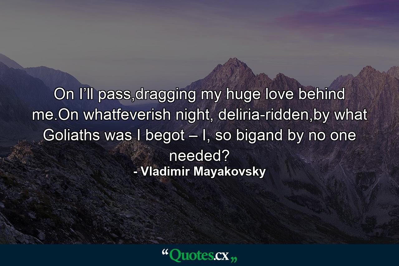 On I’ll pass,dragging my huge love behind me.On whatfeverish night, deliria-ridden,by what Goliaths was I begot – I, so bigand by no one needed? - Quote by Vladimir Mayakovsky