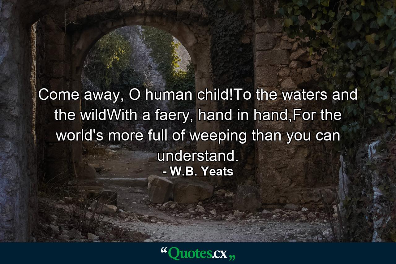 Come away, O human child!To the waters and the wildWith a faery, hand in hand,For the world's more full of weeping than you can understand. - Quote by W.B. Yeats