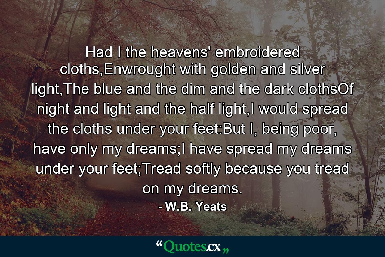 Had I the heavens' embroidered cloths,Enwrought with golden and silver light,The blue and the dim and the dark clothsOf night and light and the half light,I would spread the cloths under your feet:But I, being poor, have only my dreams;I have spread my dreams under your feet;Tread softly because you tread on my dreams. - Quote by W.B. Yeats