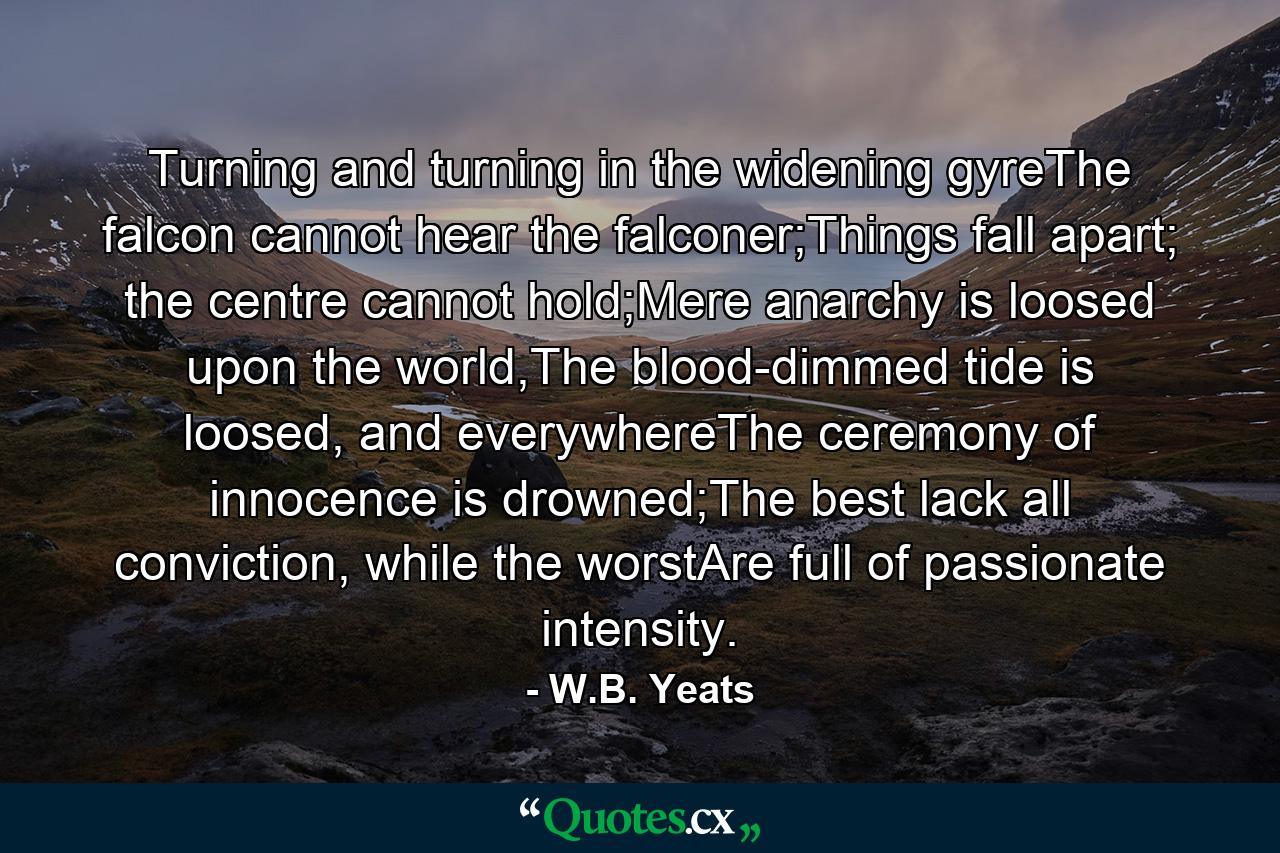 Turning and turning in the widening gyreThe falcon cannot hear the falconer;Things fall apart; the centre cannot hold;Mere anarchy is loosed upon the world,The blood-dimmed tide is loosed, and everywhereThe ceremony of innocence is drowned;The best lack all conviction, while the worstAre full of passionate intensity. - Quote by W.B. Yeats