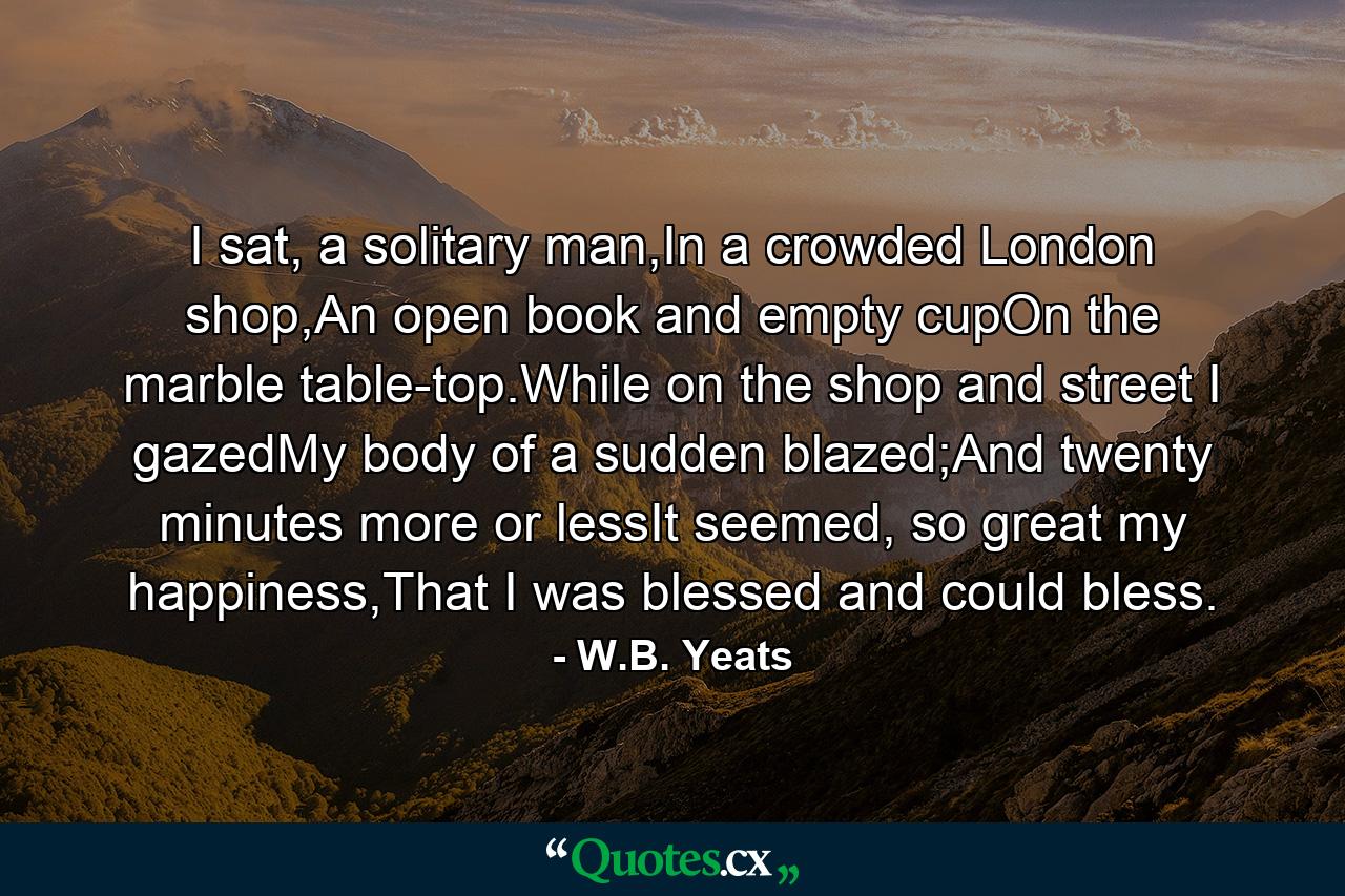 I sat, a solitary man,In a crowded London shop,An open book and empty cupOn the marble table-top.While on the shop and street I gazedMy body of a sudden blazed;And twenty minutes more or lessIt seemed, so great my happiness,That I was blessed and could bless. - Quote by W.B. Yeats