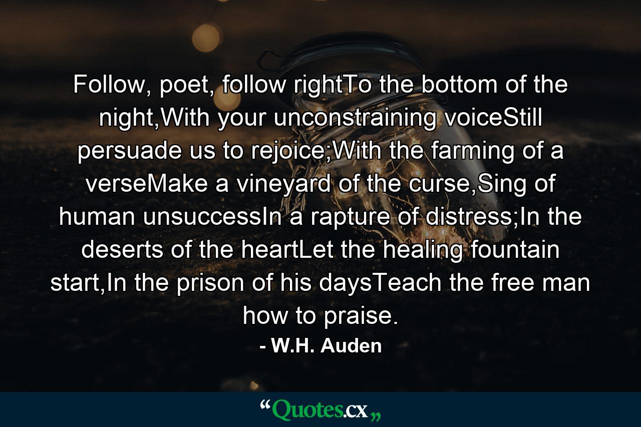 Follow, poet, follow rightTo the bottom of the night,With your unconstraining voiceStill persuade us to rejoice;With the farming of a verseMake a vineyard of the curse,Sing of human unsuccessIn a rapture of distress;In the deserts of the heartLet the healing fountain start,In the prison of his daysTeach the free man how to praise. - Quote by W.H. Auden