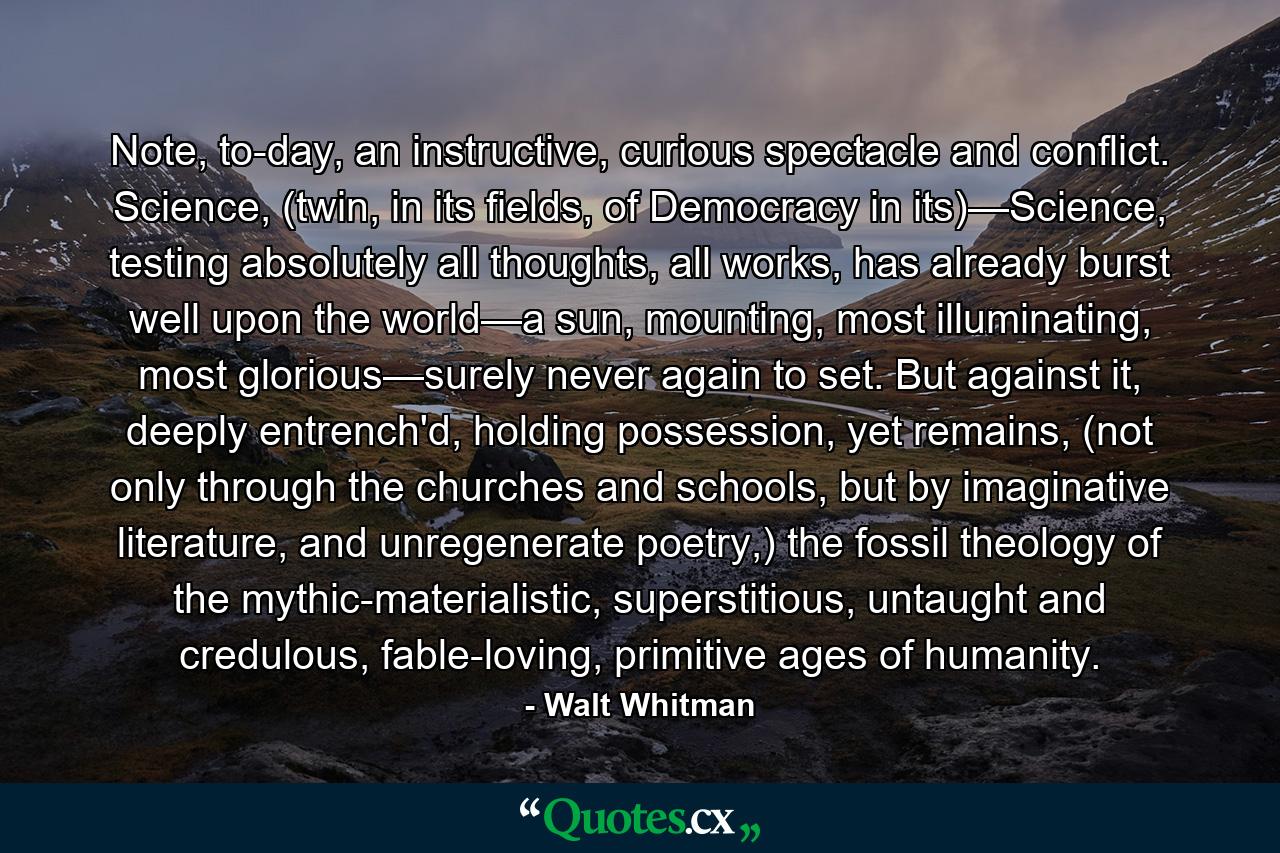 Note, to-day, an instructive, curious spectacle and conflict. Science, (twin, in its fields, of Democracy in its)—Science, testing absolutely all thoughts, all works, has already burst well upon the world—a sun, mounting, most illuminating, most glorious—surely never again to set. But against it, deeply entrench'd, holding possession, yet remains, (not only through the churches and schools, but by imaginative literature, and unregenerate poetry,) the fossil theology of the mythic-materialistic, superstitious, untaught and credulous, fable-loving, primitive ages of humanity. - Quote by Walt Whitman