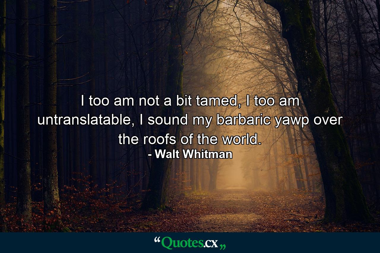 I too am not a bit tamed, I too am untranslatable, I sound my barbaric yawp over the roofs of the world. - Quote by Walt Whitman